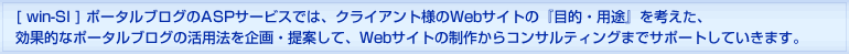 [win-SI]ポータルブログのASPサービスでは、クライアント様のWebサイトの『目的・用途』を考えた、効果的なポータルブログの活用法を企画・提案して、Webサイトの制作からコンサルティングまでサポートしていきます。